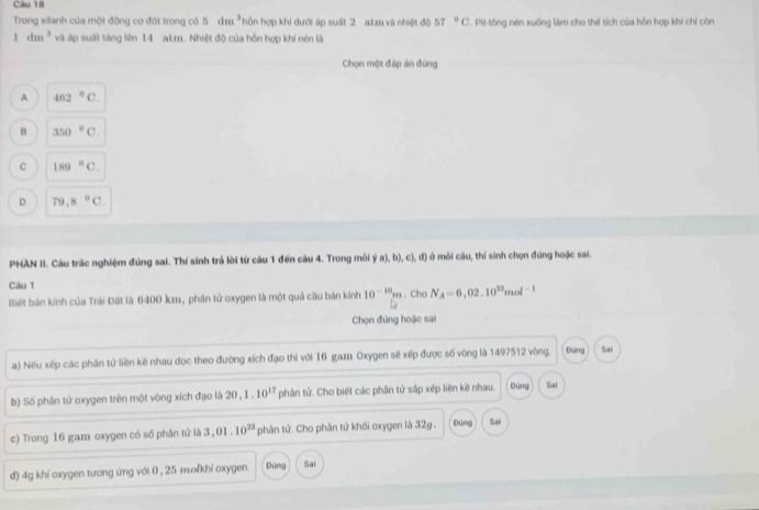 Trong xilanh của một động cơ đốt trong có 5dm^3 ỗn hợp khi dưới áp suất 2 atm và nhiệt độ 57°C. Pit-tông nén xuống làm cho thể tích của hỗn hợp khí chỉ còn
1dm^3 và áp suất tăng lên 14 aLm . Nhiệt độ của hỗn hợp khí nén là
Chọn một đáp án đùng
A 462°C.
B 350°C
c 189°C.
D 79.8°C
PHAN II. Câu trác nghiệm đúng sai. Thí sinh trả lời từ câu 1 đến câu 4. Trong môi ( 1/2,c),b),c),d)  ở môi câu, thí sinh chọn đúng hoặc sai.
Câu 1 , Cho N_A=6,02.10^(23)mol^(-1)
Biết bán kính của Trái Đất là 6400 km, phân tử oxygen là một quả cầu bán kính 10^(-10)m
Chọn đứng hoặc sai
a) Nếu xếp các phân tử liền kề nhau dọc theo đường xích đạo thì với 16 gam Oxygen sẽ xếp được số vòng là 1497512 vòng. Đùng Sai
b) Số phân tử oxygen trên một vòng xích đạo là 20, 1.10^(17) phân tử. Cho biết các phân tử sắp xếp liền kề nhau. Dùng Sai
c) Trong 16 gam oxygen có số phân tử là 3,01.10^(23) phân tử. Cho phân tử khối oxygen là 32g. gāng Sai
d) 4g khí oxygen tương ứng với 0 , 25 mľkhí oxygen. Dùng Sai