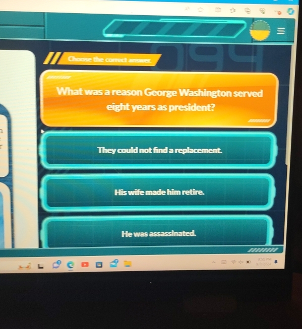 Choose the correct answer.
What was a reason George Washington served
eight years as president?
They could not find a replacement.
His wife made him retire.
He was assassinated.
'.''.'''