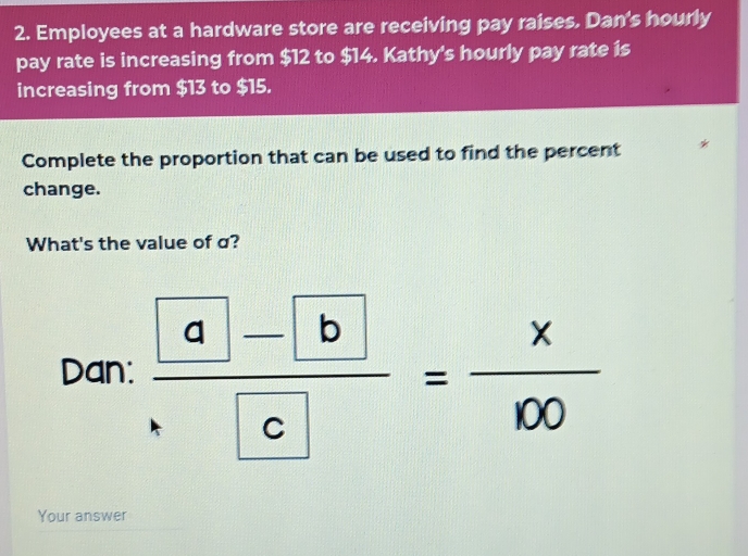 Employees at a hardware store are receiving pay raises. Dan's hourly 
pay rate is increasing from $12 to $14. Kathy's hourly pay rate is 
increasing from $13 to $15. 
Complete the proportion that can be used to find the percent 
change. 
What's the value of σ? 
Dan: frac  a- b c= x/100 
Your answer