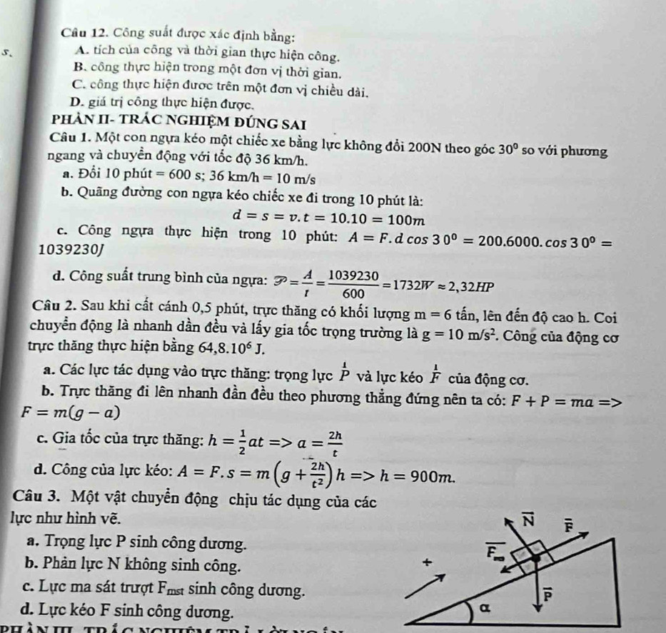 Công suất được xác định bằng:
5. A. tích của công và thời gian thực hiện công.
B. công thực hiện trong một đơn vị thời gian.
C. công thực hiện được trên một đơn vị chiều dài.
D. giá trị công thực hiện được.
PhÀN II- TRÁC NGHIỆM đÚNG SAI
Câu 1. Một con ngựa kéo một chiếc xe bằng lực không đổi 200N theo góc 30° so với phương
ngang và chuyển động với tốc độ 36 km/h.
a. Đổi 10 phút =600s;36km/h=10m/s
b. Quãng đường con ngựa kéo chiếc xe đi trong 10 phút là:
d=s=v.t=10.10=100m
c. Công ngựa thực hiện trong 10 phút: A=F 1 d cos 30°=200.6000.cos 30°=
1039230J
d. Công suất trung bình của ngựa: varnothing = A/t = 1039230/600 =1732Wapprox 2,32HP
Câu 2. Sau khi cất cánh 0,5 phút, trực thăng có khối lượng m=6 tấn, lên đến độ cao h. Coi
chuyển động là nhanh dần đều và lấy gia tốc trọng trường là g=10m/s^2. Công của động cơ
trực thăng thực hiện bằng 64,8.10^6J.
á. Các lực tác dụng vào trực thăng: trọng lực overset 1P và lực kéo  1/F  của động cơ.
b. Trực thăng đi lên nhanh đần đều theo phương thẳng đứng nên ta có: F+P=ma=>
F=m(g-a)
c. Gia tốc của trực thăng: h= 1/2 at=>a= 2h/t 
d. Công của lực kéo: A=F.s=m(g+ 2h/t^2 )h=>h=900m.
Câu 3. Một vật chuyển động chịu tác dụng của các
lực như hình vẽ.
a. Trọng lực P sinh công dương.
b. Phản lực N không sinh công.
c. Lực ma sát trượt Fms sinh công dương.
d. Lực kéo F sinh công dương.
phàn h trá c n g