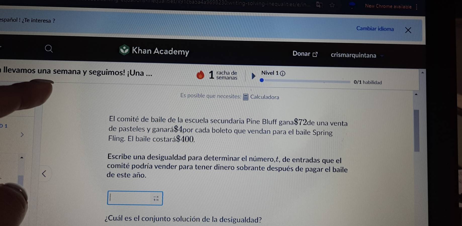 0698230;writing-solving-inequalities/e/in... New Chrome available 
español ! ¿Te interesa ? 
Cambiar idioma 
Khan Academy crismarquintana 
Donar 
a llevamos una semana y seguimos! ¡Una ... semanas racha de Nivel 16
0/1 habilidad 
Es posible que necesites: Calculadora 
El comité de baile de la escuela secundaria Pine Bluff gana $72de una venta 
D 1 de pasteles y ganará $4por cada boleto que vendan para el baile Spring 
Fling. El baile costará $400. 
Escribe una desigualdad para determinar el número,t, de entradas que el 
comité podría vender para tener dinero sobrante después de pagar el baile 
de este año. 
¿Cuál es el conjunto solución de la desigualdad?