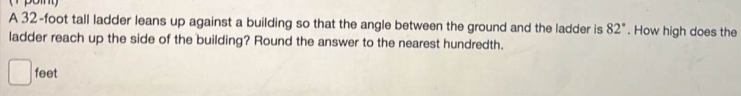 A 32-foot tall ladder leans up against a building so that the angle between the ground and the ladder is 82°. How high does the 
ladder reach up the side of the building? Round the answer to the nearest hundredth.
feet