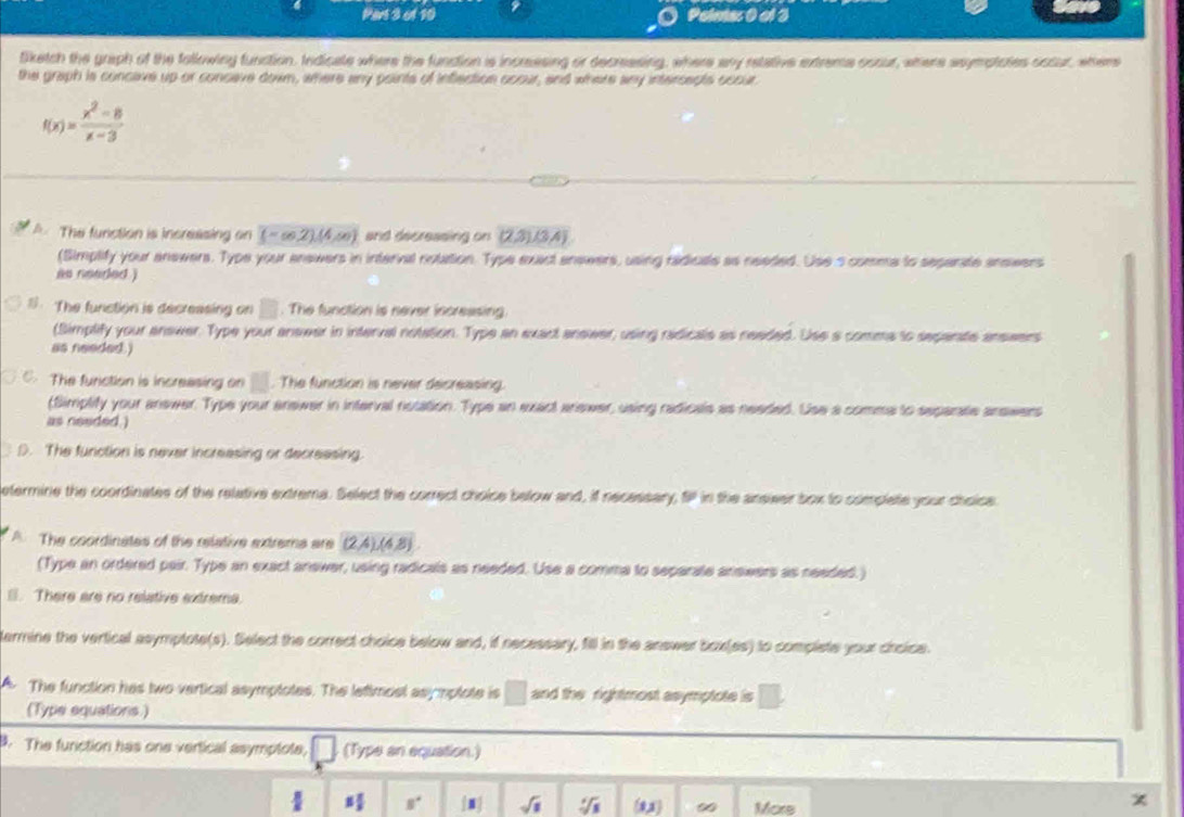 Poimes 0 al 3
tiketch the graph of the following function, Indicate where the fundtion is increesing or decressing, where any retative extreme oscur, where ssymptotes occur, wher
the graph is concave up or concave down, where any points of inflection ocour, and where any intercepts occur
f(x)= (x^2-8)/x-3 
A. The function is incressing on (-∈fty ,2)(4,∈fty ) and decreasing on (2,3)(3,4)
(Simplify your anewers. Type your answers in interval notation. Type exact answers, using radicale as needed. Use s comme to seperate answers
is needed )
1. The function is decreasing on □. The function is never incressing
(Simplify your answer. Type your anseer in interval notation. Type an exact answer, using radicals as neaded. Use a comma to sepanate answers
as needed.)
C. The furiction is increasing on □. The function is never decreasing.
(Simplify your answer. Type your ansiwer in interval notation. Type an exact arewer, using radicals as needed. Use a comma to separare answers
as needed.)
D. The function is never increasing or decreasing.
etermine the coordinates of the relative extrema. Select the correct choice below and, i necessary, SP in the ansiwer box to complete your choice
A. The coordinates of the relative extrema are (2,4),(4,8)
(Type an ordered pair. Type an exact answer, using radicals as needed. Use a comma to separate answers as needed.)
l. There are no relative extrema
lermine the vertical asymptote(s). Select the correct choice below and, if necessary, fill in the answer box(es) to complste your choice.
A The function has two vertical asymptotes. The lefimost asymplote is □ and the rightmost asymptote is □ .
(Type equations.)
B. The function has one vertical asymptote, □ (Type an equation.)
1 1/3  8° sqrt(1) sqrt [6sqrt(3) (1x) ∞ Mors