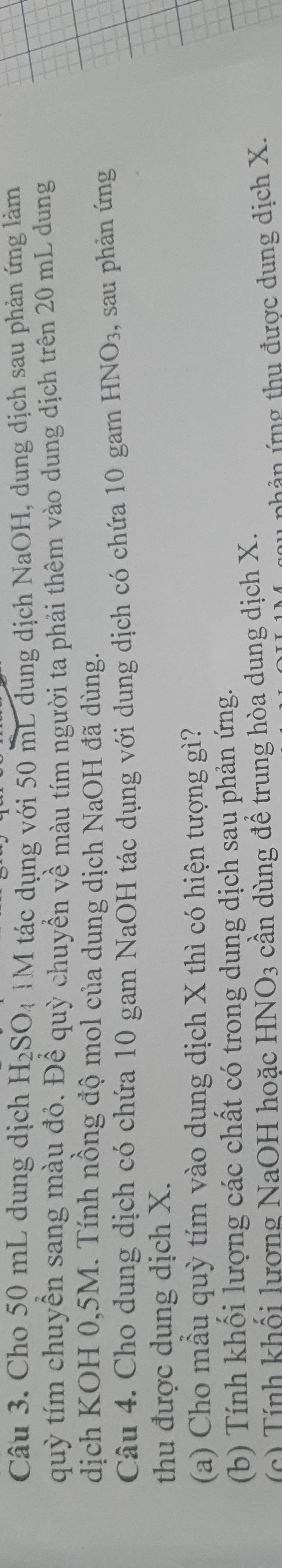 Cho 50 mL dung dịch H_2SO. 4 TM tác dụng với 50 mL dung dịch NaOH, dung dịch sau phản ứng làm 
quỳ tím chuyển sang màu đỏ. Để quỳ chuyển về màu tím người ta phải thêm vào dung dịch trên 20 mL dung 
dịch KOH 0,5M. Tính nồng độ mol của dung dịch NaOH đã dùng. 
Câu 4. Cho dung dịch có chứa 10 gam NaOH tác dụng với dung dịch có chứa 10 gam HNO_3 , sau phản ứng 
thu được dung dịch X. 
(a) Cho mẫu quỳ tím vào dụng dịch X thì có hiện tượng gì? 
(b) Tính khối lượng các chất có trong dung dịch sau phản ứng. 
(c) Tính khối lương NaOH hoặc HNO_3 cần dùng để trung hòa dung dịch X. 
nhản ứng thu được dung dịch X.