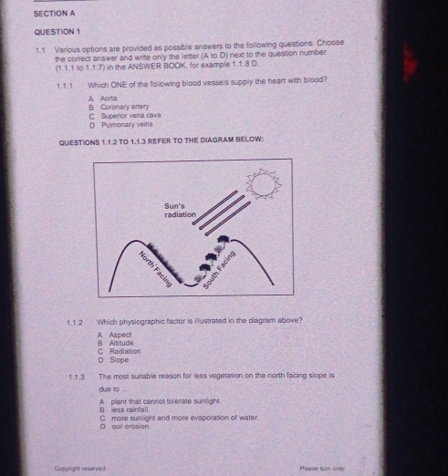 1.1 Various options are provided as possible answers to the following questions. Choose
the correct answer and write only the letter (A to D) next to the question number
(1.1.1 to 1.1.7) in the ANSWER BOOK, for example 1.1.8 D.
1.1.1 Which ONE of the following blood vessels supply the heart with blood?
A Aorta B Coronary artery
C Superior vena cava
D Pulmonary veins
QUESTIONS 1.1.2 TO 1.1.3 REFER TO THE DIAGRAM BELOW:
1.1.2 Which physiographic factor is illustrated in the diagram above?
A Aspect
C Radiation B Altitude
D Slope
1.1.3 The most suitable reason for less vegetation on the north facing slope is
due to ..
B less rainfall. A plant that cannot tolerate sunlight.
D soll erosion. C more sunlight and more evaporation of water.
Copyright reserved Please turn over