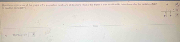 Uso the end behavior of the graph of the polynomial function to a) determine whether the degree is even or odd and b) determine whether the leading coeficient 
is positive or negative. 
0) The"dagree is □