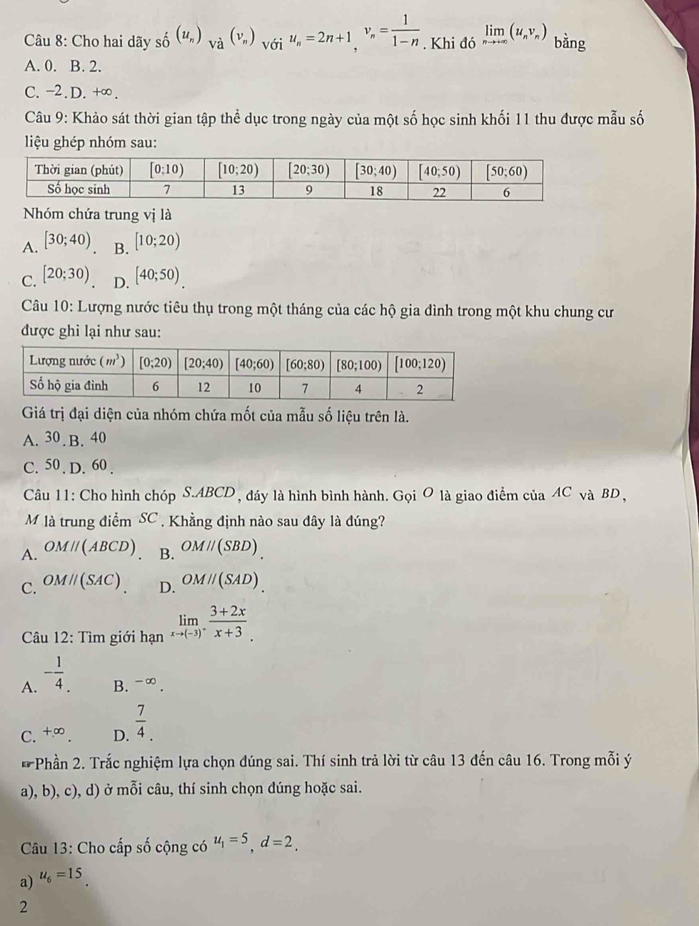 Cho hai dãy shat o^(/(u_n))_Vdot a(v_n) với u_n=2n+1,v_n= 1/1-n . Khi đó limlimits _nto +∈fty (u_nv_n) bằng
A. 0. B. 2.
C. -2.D. +∞.
Câu 9: Khảo sát thời gian tập thể dục trong ngày của một số học sinh khối 11 thu được mẫu số
liệu ghép nhóm sau:
Nhóm chứa trung vị là
A. [30;40) B. [10;20)
C. [20;30) D. [40;50)
Câu 10: Lượng nước tiêu thụ trong một tháng của các hộ gia đình trong một khu chung cư
được ghi lại như sau:
Giá trị đại diện của nhóm chứa mốt của mẫu số liệu trên là.
A. 30.B. 40
C. 50 . D. 60 .
Câu 11: Cho hình chóp S.ABCD , đáy là hình bình hành. Gọi O là giao điểm của AC và BD ,
M là trung điểm SC . Khằng định nào sau đây là đúng?
A. OMparallel (ABCD) B. OMparallel (SBD).
C. OMparallel (SAC) OMparallel (SAD).
D.
Câu 12: Tìm giới hạn limlimits _xto (-3)^+ (3+2x)/x+3 .
A. - 1/4 .
B. -alpha
C. +∈fty . D.  7/4 .
* Phần 2. Trắc nghiệm lựa chọn đúng sai. Thí sinh trả lời từ câu 13 đến câu 16. Trong mỗi ý
a), b), c), d) ở mỗi câu, thí sinh chọn đúng hoặc sai.
Câu 13: Cho cấp số cộng có
a) u_6=15 u_1=5,d=2.
2