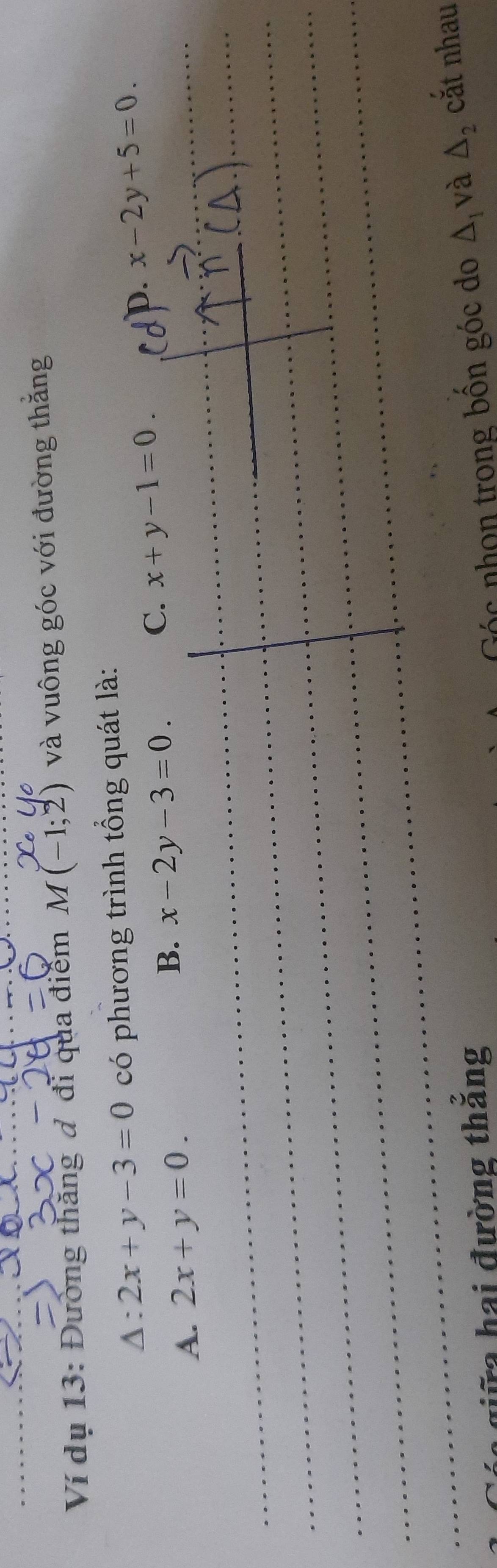 Ví dụ 13: Đường thăng đ đi qua điểm M(-1;2) và vuông góc với đường thắng
Δ: 2x+y-3=0 có phương trình tổng quát là:
A. 2x+y=0.
B. x-2y-3=0. C. x+y-1=0.
p. x-2y+5=0
_
_
_
_
_
_
_
_
giữg hai đường thắng
c nhon trong bồn góc do △ _1 và △ _2 cắt nhau