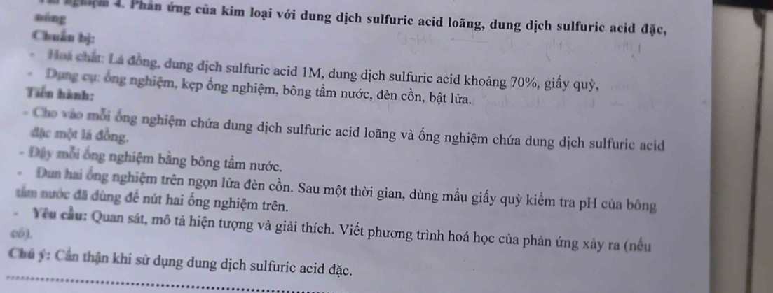 nóng 
nghệm 4. Phân ứng của kim loại với dung dịch sulfuric acid loãng, dung dịch sulfuric acid đặc, 
Chuẩn bj: 
Hoa chất: La đồng, dung dịch sulfuric acid 1M, dung dịch sulfuric acid khoảng 70%, giấy quỳ, 
Dụng cụ: ông nghiệm, kẹp ống nghiệm, bông tầm nước, đèn cồn, bật lửa. 
Tiên hành: 
- Cho vào mỗi ông nghiệm chứa dung dịch sulfuric acid loãng và ống nghiệm chứa dung dịch sulfuric acid 
đặc một lá đồng. 
- Đây mỗi ông nghiệm bằng bông tầm nước. 
Dun hai ông nghiệm trên ngọn lửa đèn cồn. Sau một thời gian, dùng mầu giấy quỳ kiểm tra pH của bông 
tâm nước đã đùng để nút hai ống nghiệm trên. 
có). Yu cầu: Quan sát, mô tả hiện tượng và giải thích. Viết phương trình hoá học của phản ứng xảy ra (nếu 
Chú ý : Cần thận khi sử dụng dung dịch sulfuric acid đặc.