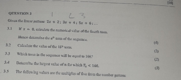 15] 
QUESTION J 
Oivea the lincar patture 2x+2; 3y+4)5x+6;... 
3.1 x<0</tex> ealeulate the numonical value of the fourth teem. 
Mence determine the a° term of the sequance. (4) 
3.? Calculate the valze of the 15^2 m 1
(2) 
3.3 Which tern in the sequance will be equall to 108? 
(2) 
3.4 Determine the bargest value of a tie which T_n<166</tex>. (3) 
3.5 The following valzes are the mnltiples of five from the number partor: