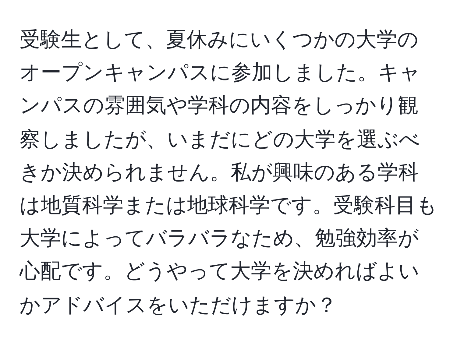 受験生として、夏休みにいくつかの大学のオープンキャンパスに参加しました。キャンパスの雰囲気や学科の内容をしっかり観察しましたが、いまだにどの大学を選ぶべきか決められません。私が興味のある学科は地質科学または地球科学です。受験科目も大学によってバラバラなため、勉強効率が心配です。どうやって大学を決めればよいかアドバイスをいただけますか？