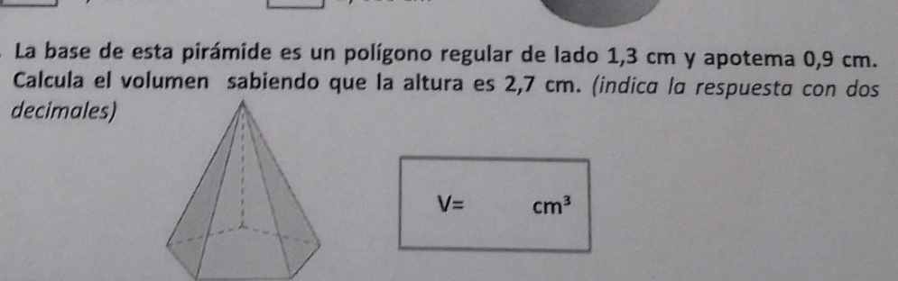 La base de esta pirámide es un polígono regular de lado 1,3 cm y apotema 0,9 cm. 
Calcula el volumen sabiendo que la altura es 2,7 cm. (indica la respuesta con dos 
decimales)
V= cm^3