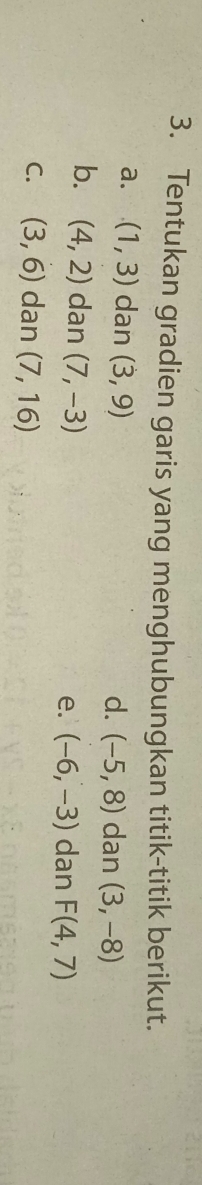 Tentukan gradien garis yang menghubungkan titik-titik berikut.
⊥a. (1,3) dan (3,9)
d. (-5,8) dan (3,-8)
b. (4,2) dan (7,-3)
e. (-6,-3) dan F(4,7)
C. (3,6) dan (7,16)
