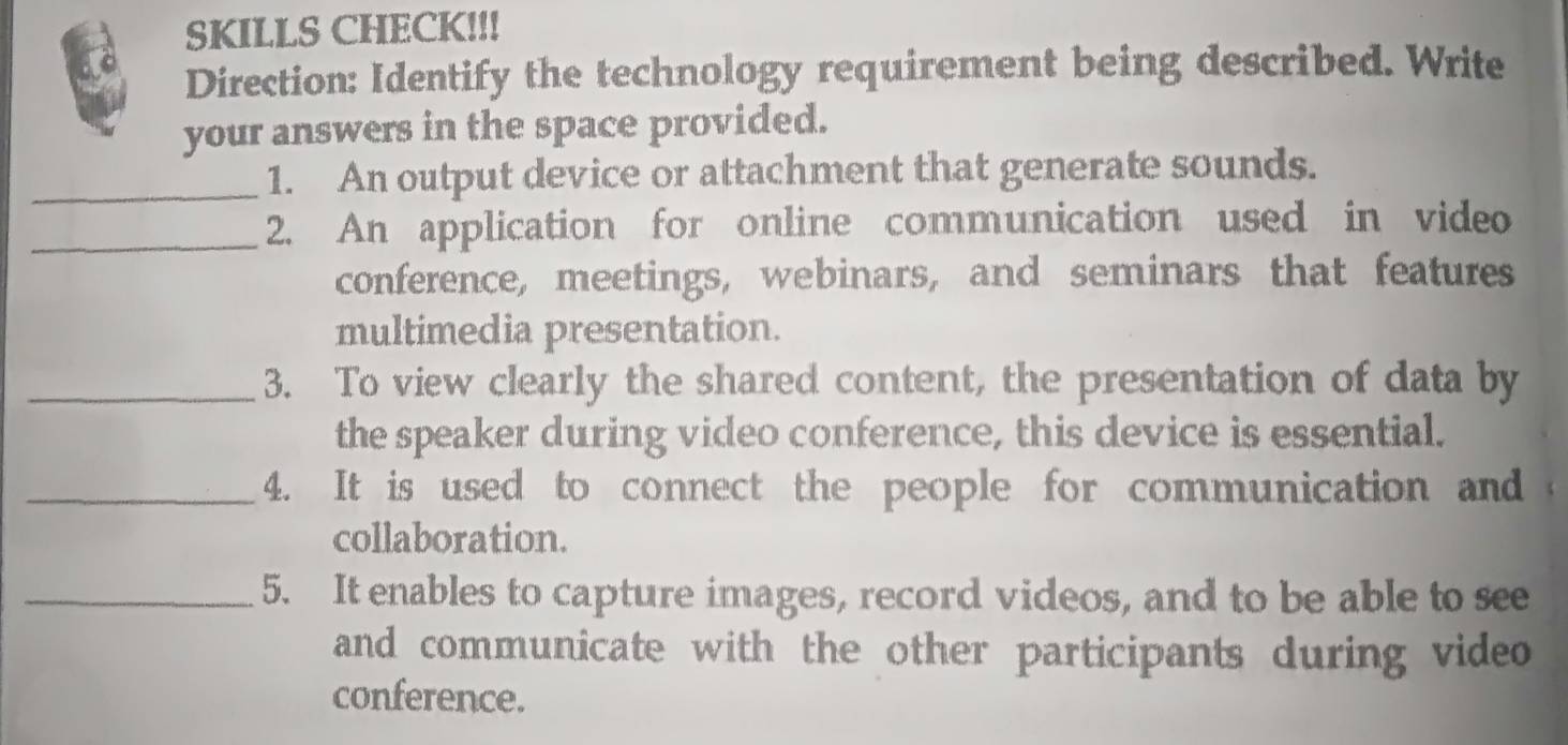 SKILLS CHECK!!! 
Direction: Identify the technology requirement being described. Write 
your answers in the space provided. 
_1. An output device or attachment that generate sounds. 
_2. An application for online communication used in video 
conference, meetings, webinars, and seminars that features 
multimedia presentation. 
_3. To view clearly the shared content, the presentation of data by 
the speaker during video conference, this device is essential. 
_4. It is used to connect the people for communication and 
collaboration. 
_5. It enables to capture images, record videos, and to be able to see 
and communicate with the other participants during video 
conference.