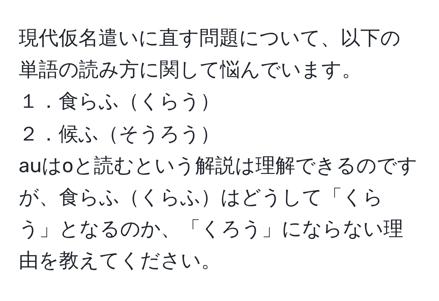 現代仮名遣いに直す問題について、以下の単語の読み方に関して悩んでいます。
１．食らふくらう
２．候ふそうろう
auはoと読むという解説は理解できるのですが、食らふくらふはどうして「くらう」となるのか、「くろう」にならない理由を教えてください。