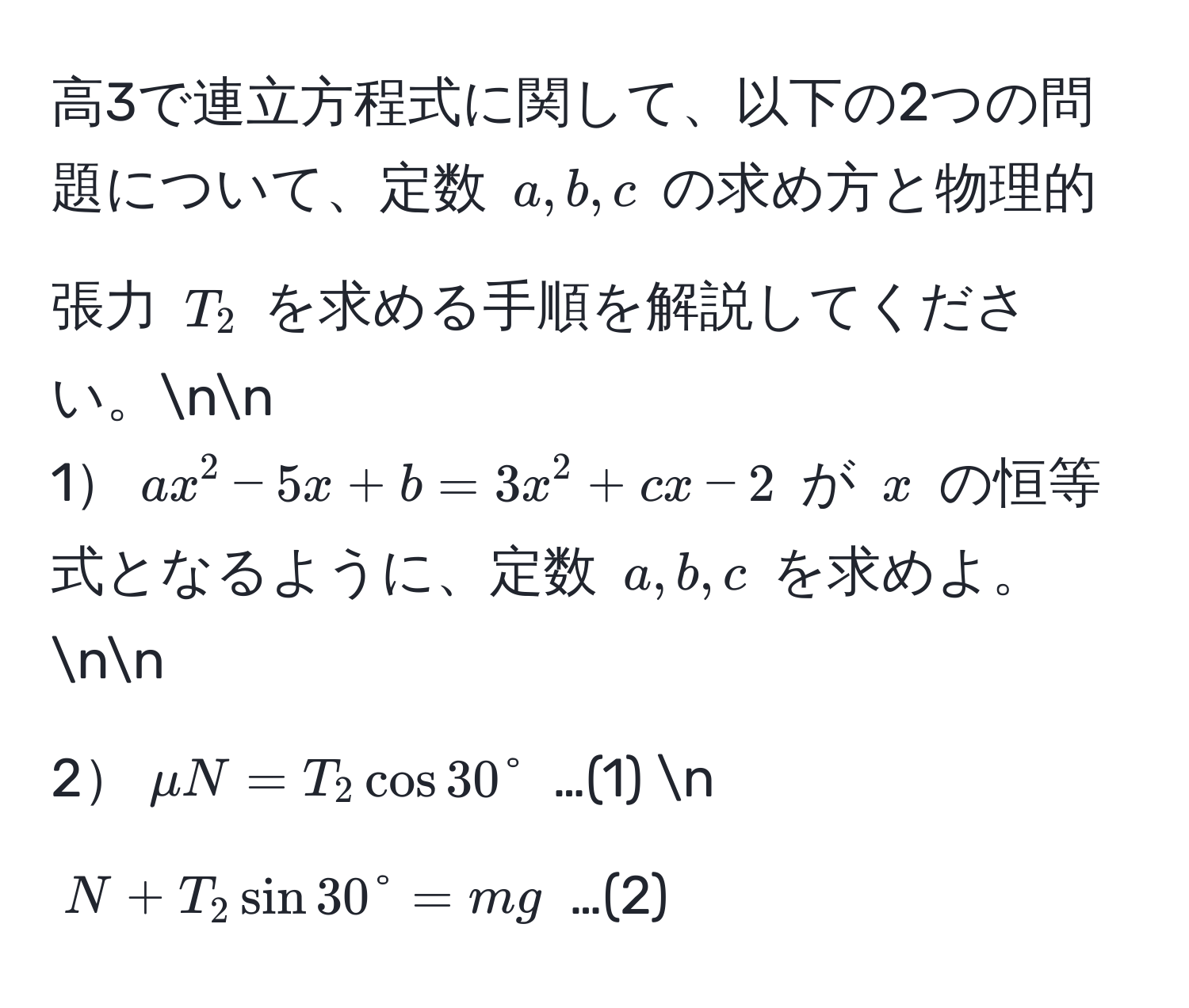 高3で連立方程式に関して、以下の2つの問題について、定数 ( a, b, c ) の求め方と物理的張力 ( T_2 ) を求める手順を解説してください。nn
1( ax^2 - 5x + b = 3x^2 + cx - 2 ) が ( x ) の恒等式となるように、定数 ( a, b, c ) を求めよ。nn
2( mu N = T_2 cos 30° ) …(1) n
( N + T_2 sin 30° = mg ) …(2)