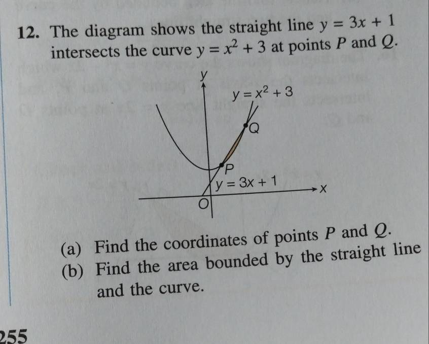 The diagram shows the straight line y=3x+1
intersects the curve y=x^2+3 at points P and Q.
(a) Find the coordinates of points P and Q.
(b) Find the area bounded by the straight line
and the curve.
255