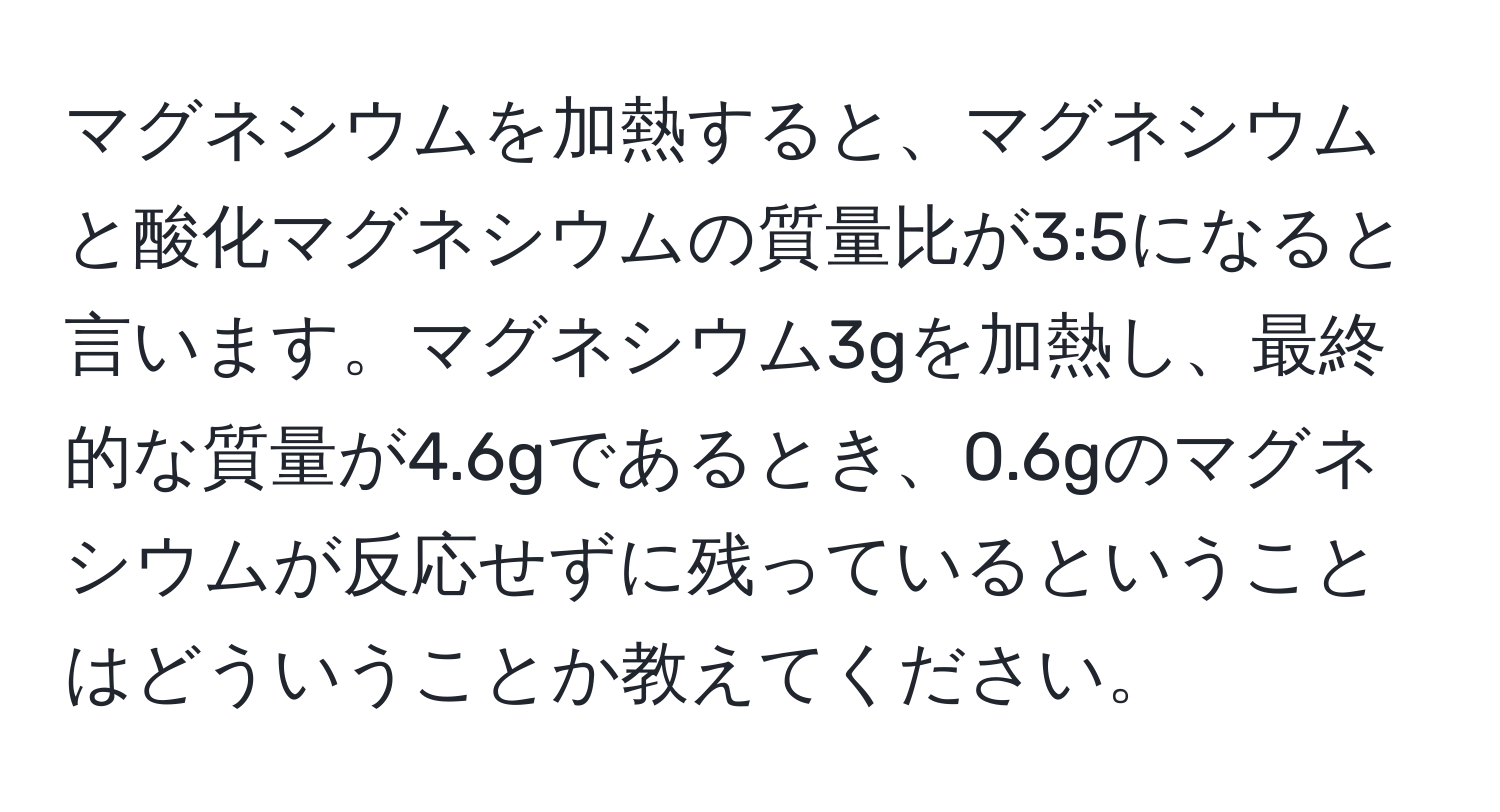 マグネシウムを加熱すると、マグネシウムと酸化マグネシウムの質量比が3:5になると言います。マグネシウム3gを加熱し、最終的な質量が4.6gであるとき、0.6gのマグネシウムが反応せずに残っているということはどういうことか教えてください。