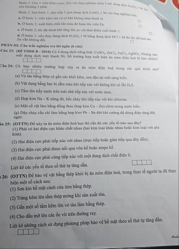 Bước 1. Cho 1 viên kẽm (zine, Zn) vào ông nghiệm chứa 5 mL dung địch H.SO, 1 M. nà
yên khoảng 2 phút
Bước 2. Sau bước 1, nhỏ tiếp 5 giọt dung dịch CuSO₄ 1 M vào ống nghiệm trên.
a. Ở bước 1, viên kêm tan và có khí không màu thoát ra.
b. Ở bước 2, xuất hiện chất rần mâu đỏ bám lên viên Zn.
c. Ở bước 2, tốc độ thoát khí tăng lên so với thời điễm cuối bước 1.
đ. Ở bước 1, nều thay dung dịch H_2SO_4 1 M bằng dung địch HCl 1 M thì tốc độ hoà tan
Zn vẫn không đổi
PHÀN III. Câu trắc nghiệm trả lời ngắn (6 câu)
Câu 23: (Đề TSDH B - 2010) Có 4 dung dịch riêng biệt: CuSO_4,ZnCl_2,FeCl_3,AgNO_3. Nhúng vào
mỗi dung dịch một thanh Ni. Số trường hợp xuất hiện ăn mòn điện hoá là bao nhiêu?
Câu  24: Có bao nhiêu trường hợp xây ra ăn mòn điện hoá trong các quá trình sau?
(a) Vỏ tàu bằng thép có gắn các khổi kẽm, neo đậu tại một cảng biển.
(b) Vật dụng bằng bạc bị sẫm màu khi tiếp xúc với không khí có lẫn H_2S.
(c) Tấm tôn trầy xước trên mái nhà tiếp xúc với nước mưa.
(d) Hợp kim Na - K nóng đỏ, bốc cháy khi tiếp xúc với khí chlorine.
(e) Một cổ vật làm bằng đồng thau (hợp kim Cu - Zn) chìm trong nước biển.
(g) Dây chây cầu chì làm bằng hợp kim Pb - Sn đứt khi cường độ dòng điện tăng đột
ngột.
ầu 25: (OTTN) Để xảy ra ăn mòn điện hoá học thì cần đủ các yếu tổ nào sau đây?
(1) Phải có hai điện cực khác chất nhau (hai kim loại khác nhau hoặc kim loại với phi
kim).
(2) Hai điện cực phải tiếp xúc với nhau (trực tiếp hoặc gián tiếp qua dây dẫn).
(3) Hai điện cực phải được nối qua vôn kế hoặc ampe kế.
(4) Hai điện cực phải cùng tiếp xúc với một dung dịch chất điện li.
Liệt kê các yếu tố theo số thứ tự tăng dần.
* 26: (OTTN) Để bảo vệ vật bằng thép khỏi bị ăn mòn điện hoá, trong thực tế người ta đã thực
hiện một số cách sau:
(1) Sơn kín bề mặt cánh cửa làm bằng thép.
(2) Tráng kẽm lên tấm thép mỏng khi sản xuất tôn.
(3) Gắn một số tấm kẽm lên vỏ tàu làm bằng thép.
(4) Cho dầu mỡ lên các ốc vít trên đường ray.
Liệt kê những cách sử dụng phương pháp bảo vệ bề mặt theo số thứ tự tăng dần.
Hoalir