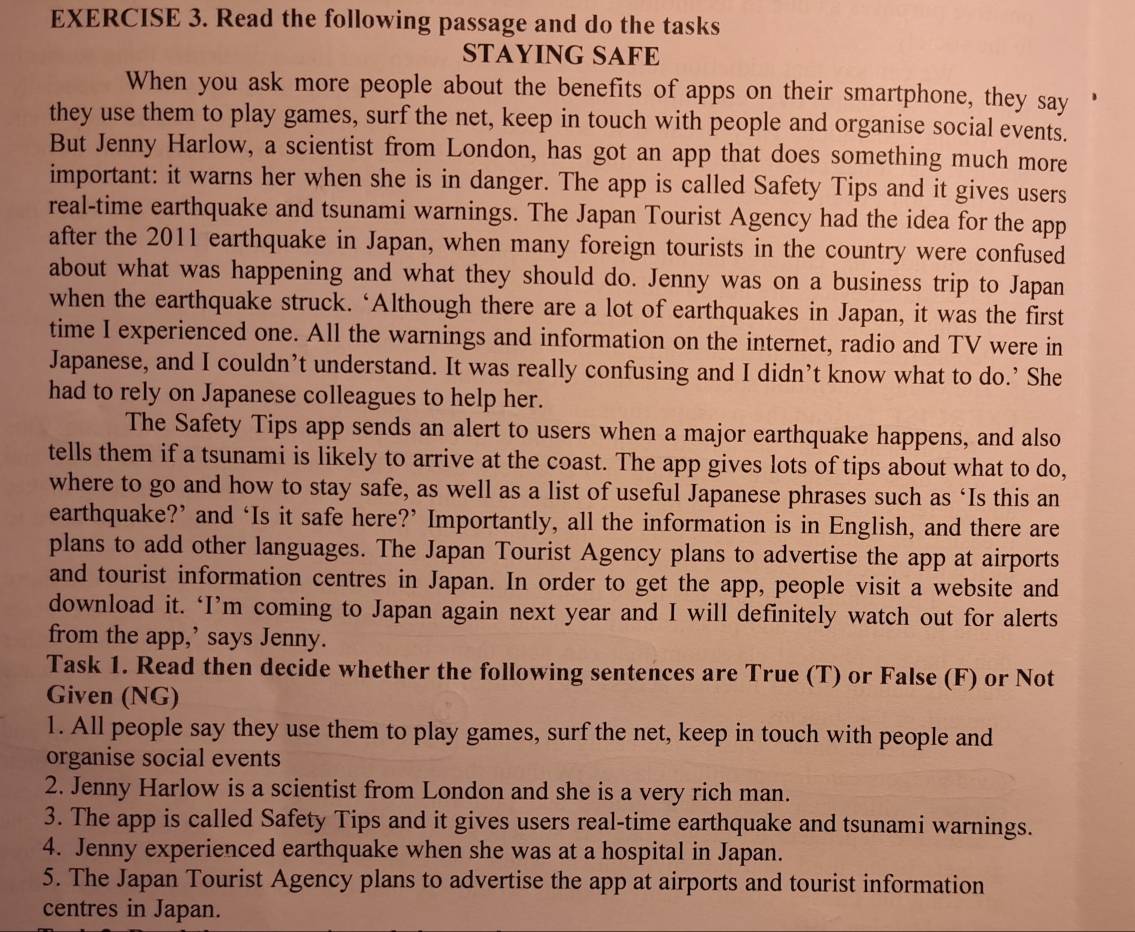 Read the following passage and do the tasks
STAYING SAFE
When you ask more people about the benefits of apps on their smartphone, they say
they use them to play games, surf the net, keep in touch with people and organise social events.
But Jenny Harlow, a scientist from London, has got an app that does something much more
important: it warns her when she is in danger. The app is called Safety Tips and it gives users
real-time earthquake and tsunami warnings. The Japan Tourist Agency had the idea for the app
after the 2011 earthquake in Japan, when many foreign tourists in the country were confused
about what was happening and what they should do. Jenny was on a business trip to Japan
when the earthquake struck. ‘Although there are a lot of earthquakes in Japan, it was the first
time I experienced one. All the warnings and information on the internet, radio and TV were in
Japanese, and I couldn’t understand. It was really confusing and I didn’t know what to do.’ She
had to rely on Japanese colleagues to help her.
The Safety Tips app sends an alert to users when a major earthquake happens, and also
tells them if a tsunami is likely to arrive at the coast. The app gives lots of tips about what to do,
where to go and how to stay safe, as well as a list of useful Japanese phrases such as ‘Is this an
earthquake?’ and ‘Is it safe here?’ Importantly, all the information is in English, and there are
plans to add other languages. The Japan Tourist Agency plans to advertise the app at airports
and tourist information centres in Japan. In order to get the app, people visit a website and
download it. ‘I’m coming to Japan again next year and I will definitely watch out for alerts
from the app,’ says Jenny.
Task 1. Read then decide whether the following sentences are True (T) or False (F) or Not
Given (NG)
1. All people say they use them to play games, surf the net, keep in touch with people and
organise social events
2. Jenny Harlow is a scientist from London and she is a very rich man.
3. The app is called Safety Tips and it gives users real-time earthquake and tsunami warnings.
4. Jenny experienced earthquake when she was at a hospital in Japan.
5. The Japan Tourist Agency plans to advertise the app at airports and tourist information
centres in Japan.