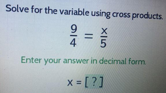 Solve for the variable using cross products.
 9/4 = x/5 
Enter your answer in decimal form.
x=[?]