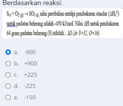 Berdasarkan reaksi:
S_(s)+O_2(g)to SO_2(g) nilai perubahan entalpi pembakaran standar (△ H_c^0)
untuk padatan belerang adalah -450 kJ/mol. Nilai ∆H untuk pembakaran
64 gram padatan belerang (S) adalah.. kJ(ArS=32,O=16)
a. -900
b. +900
C. +225
d. -225
e. -150