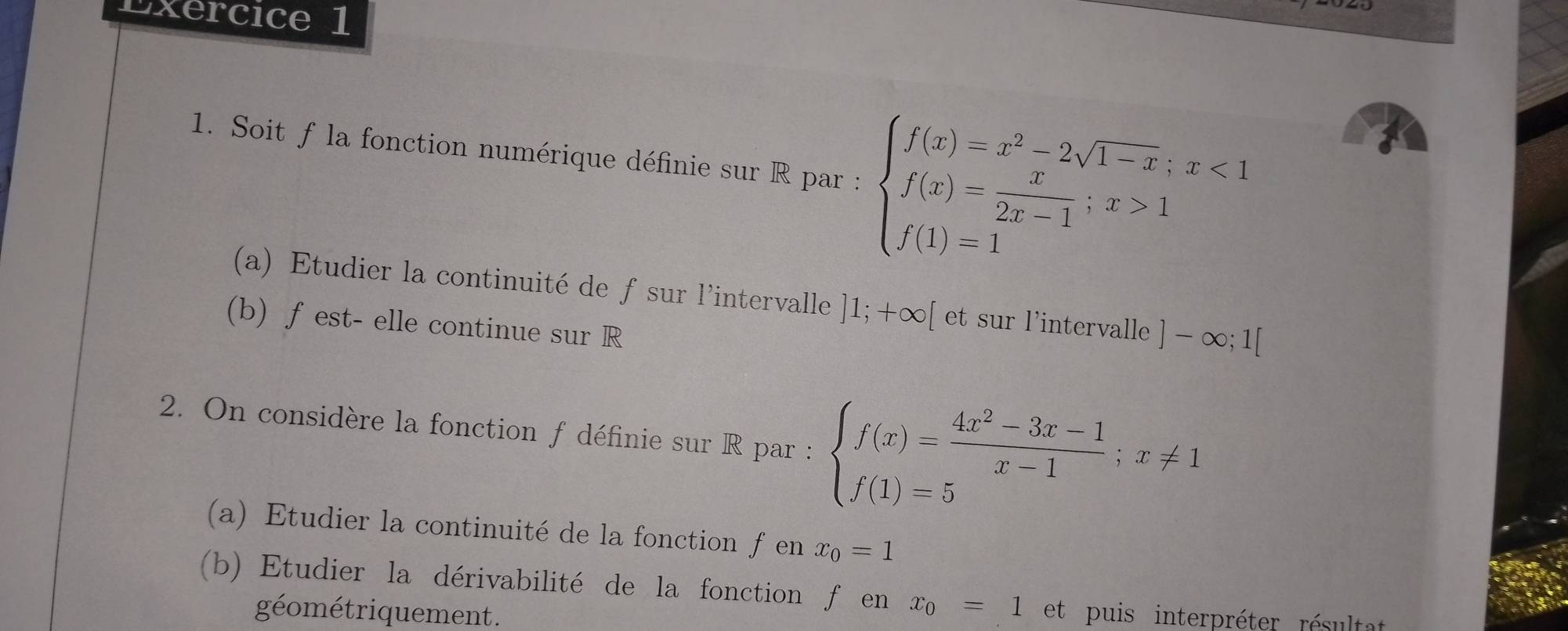 Soit f la fonction numérique définie sur R par : beginarrayl f(x)=x^2-2sqrt(1-x);x<1 f(x)= x/2x-1 ;x>1 f(1)=1endarray.
(a) Etudier la continuité de fsur l'intervalle ]1;+∈fty [ et sur l'intervalle ]-∈fty ;1[
(b) fest- elle continue sur R 
2. On considère la fonction f définie sur R par : beginarrayl f(x)= (4x^2-3x-1)/x-1 ;x!= 1 f(1)=5endarray.
(a) Etudier la continuité de la fonction fen x_0=1
(b) Etudier la dérivabilité de la fonction f en x_0=1 et puis interpréter résultat 
géométriquement.