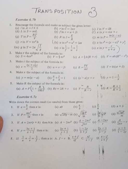 TRANS POSITION
Exercise 6.7b
1. Rearrange the formula and make as subject the given letter:
(a) lln A=l* b (b) rln C=2π r V=IR
(d) LinS=π rL (e) fln v=u+ft (c) /in (f) . xln y=mx+c
(g) TinP= RT/V  (h) RinI= E/R  (1) minP= (m(v-u))/t 
(j) rln V=π r^2h ((k) uln v^2=u^2+2as (1) xln r^2=(x-a)^2+y_1^(2
(m) gln T=2π sqrt(frac I)g) (n) vln  1/f = 1/u + 1/v  (o) xln y= c/x+a )
2. Make r the subject of the formula in:
(a) S=4π r^2 (b) V= 4/3 π r^3 (c) A= 1/2 h(R+r) (d) V=π h(R^2-r^2)
3. Maket the subject of the formula in:
(u) s= ((u+v)t)/2  (b) u=v-ft (c) R= PV/mt  (d) T=k(alpha t+beta )
4. Make x the subject of the formula in:
(a) y=m(x-a) (b)  x/a + y/b =1 (c) (x-a)y=c (d) y=1- 1/x 
5. Make R the subject of the formula in:
(a) A=P(1+ R/100 ) (b) Rt=2R+t (c) V= R/R-r  (d) K= (R+1)/R+2 .
Exercise 6.7c
Write down the correct result (or results) from those given:
1. If a=frac bx^((·)) then x is: (u) ab (b)  a/b  (c)  b/a  (d) a+b
2. If P= mv^2/2g  then ν is: (a) sqrt(2Pg-m) (b) sqrt(frac 2gP)m (c)  2g/m sqrt[3](P) (d)  sqrt(2gP)/m 
3. If A=2π r(r+h) then / is: (a) A-2π r^2 (b)  (A-2π r^2)/2π r  (c)  (A-2π r)/r  (d)  A/2π r -r
4. If y= (3x+1)/x+2  then x is (n)  (3y+1)/y+2  (b)  (1-2y)/3+y  (c)  (2y-1)/3-y  (d)  (y-3)/1-2y 
5. If  1/u + 1/v = 1/f  , then u is: A. f-v B.  (v+f)/vf  C.  vf/v-f  D'.  (v-f)/u+f 