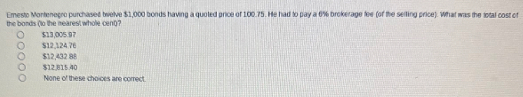 Emesto Montenegro purchased twelve $1,000 bonds having a quoted price of 100.75. He had to pay a 6% brokerage fee (of the selling price). What was the total cost of
the bonds (to the nearest whole cent)?
$13,005.97
$12,124.76
$12,432 88
$12.815.40
None of these choices are correct.