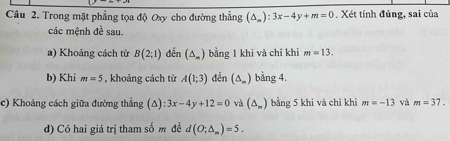 Trong mặt phẳng tọa độ Oxy cho đường thắng (△ _m):3x-4y+m=0. Xét tính đúng, sai của 
các mệnh đề sau. 
a) Khoảng cách từ B(2;1) đến (△ _m) bằng 1 khi và chỉ khi m=13. 
b) Khi m=5 , khoảng cách từ A(1;3) đến (△ _m) bằng 4. 
c) Khoảng cách giữa đường thẳng (Δ): 3x-4y+12=0 và (△ _m) bằng 5 khi và chỉ khi m=-13 và m=37. 
d) Có hai giá trị tham số m đề d (O;△ _m)=5.