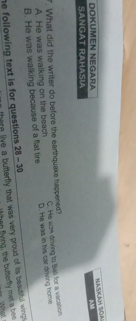 NASKAH SOA
DOKUMEN NEGARA AM
SANGAT RAHASIA
7. What did the writer do before the earthquake happened? C. He was driving to Bali for a vacation
A. He was walking on the beach
B. He was walking because of a flat tire D. He was in his car driving home
there live a butterfly that was very proud of its beautiful wings.
he following text is for questions . 28-30 
When flying, the butterfly met a bee