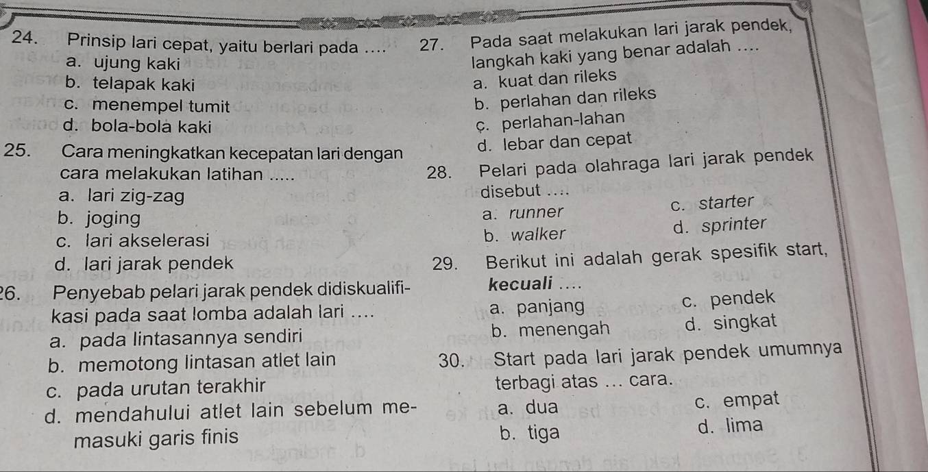 Prinsip lari cepat, yaitu berlari pada .... 27. Pada saat melakukan lari jarak pendek,
a. ujung kaki
langkah kaki yang benar adalah ....
b. telapak kaki
a. kuat dan rileks
c. menempel tumit
b. perlahan dan rileks
d. bola-bola kaki
c. perlahan-lahan
25. Cara meningkatkan kecepatan lari dengan
d. lebar dan cepat
cara melakukan latihan .....
28. Pelari pada olahraga lari jarak pendek
a. lari zig-zag disebut ....
b. joging
a. runner c. starter
c. lari akselerasi b. walker
d. sprinter
d. lari jarak pendek
29. Berikut ini adalah gerak spesifik start,
26. Penyebab pelari jarak pendek didiskualifi- kecuali_
kasi pada saat lomba adalah lari .... a. panjang
c. pendek
a. pada lintasannya sendiri b. menengah d. singkat
b. memotong lintasan atlet lain
30. Start pada lari jarak pendek umumnya
c. pada urutan terakhir terbagi atas ... cara.
d. mendahului atlet lain sebelum me- a. dua
c. empat
masuki garis finis b. tiga d. lima