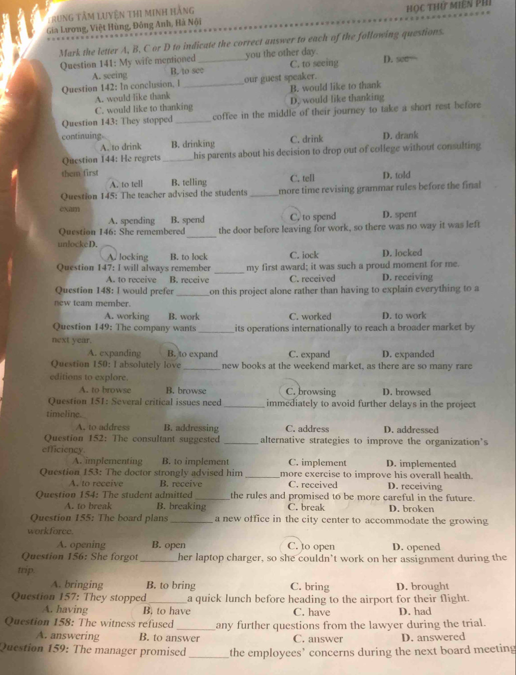 Trung tâM LUyệN THI minh hằng
Gia Lương, Việt Hùng, Đông Anh, Hà Nội Học thứ Miên Phi
Mark the letter A, B, C or D to indicate the correct answer to each of the following questions.
Question 141: My wife mentioned _you the other day. D. see—
A. seeing B. to see C. to seeing
Question 142: In conclusion, l_ our guest speaker.
A. would like thank B. would like to thank
C. would like to thanking D. would like thanking
Question 143: They stopped _coffee in the middle of their journey to take a short rest before
continuing. D. drank
A. to drink B. drinking C. drink
Question 144: He regrets _his parents about his decision to drop out of college without consulting
them first C. tell D. told
A. to tell B. telling
Question 145: The teacher advised the students _more time revising grammar rules before the final 
exam
A. spending B. spend C. to spend D. spent
_
Question 146: She remembered the door before leaving for work, so there was no way it was left
unlockeD.
A. locking B. to lock C. iock D. locked
_
Question 147: I will always remember my first award; it was such a proud moment for me.
A. to receive B. receive C. received D. receiving
Question 148: I would prefer _on this project alone rather than having to explain everything to a
new team member.
A. working B. work C. worked D. to work
Question 149: The company wants_ its operations internationally to reach a broader market by 
next year.
A. expanding B. to expand C. expand D. expanded
Question 150: I absolutely love_ new books at the weekend market, as there are so many rare
editions to explore.
A. to browse B. browse C. browsing D. browsed
Question 151: Several critical issues need _immediately to avoid further delays in the project
timeline.
A. to address B. addressing C. address D. addressed
Question 152: The consultant suggested _alternative strategies to improve the organization's
efficiency.
A. implementing B. to implement C. implement D. implemented
Question 153: The doctor strongly advised him _more exercise to improve his overall health.
A. to receive B. receive C. received D. receiving
Question 154: The student admitted _the rules and promised to be more careful in the future.
A. to break B. breaking C. break D. broken
Question 155: The board plans _a new office in the city center to accommodate the growing
workforce.
A. opening B. open C. to open D. opened
Question 156: She forgot _her laptop charger, so she couldn’t work on her assignment during the
trip.
A. bringing B. to bring C. bring D. brought
Question 157: They stopped_ a quick lunch before heading to the airport for their flight.
A. having B. to have C. have D. had
Question 158: The witness refused _any further questions from the lawyer during the trial.
A. answering B. to answer C. answer
D. answered
Question 159: The manager promised _the employees’ concerns during the next board meeting