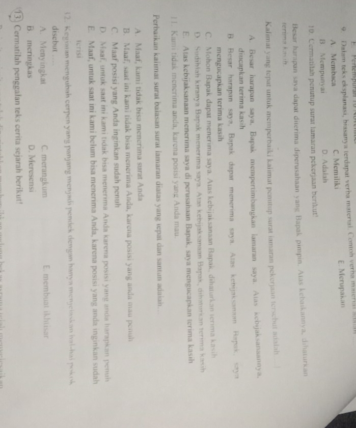 Pertempuran 1o R 
9. Dalam teks eksplanasi, biasanya terdapat verba material. Contoh verba material a
A. Membaca C. Memiliki E. Merupakan
B. Mempunyai D. Adaiah
10. Cermatilah penutup surat lamaran pekerjaan berikut!
Besar harapan saya dapat diterima diperusahaan yang Bapak pimpin. Atas kebaikannya, dihaturkan
terima kasih.
Kalimat yang tepat untuk memperbaiki kalimat penutup surat iamaran pekerjaan tersebut adalah
A. Besar harapan saya, Bapak mempertimbangkan lamaran saya. Atas kebijaksanaannya,
diucapkan terima kasih
B. Besar harapan saya, Bapak dapar menerima saya. Atas kebijaksanaan Rapak, saya
mengucapkan terima kasih
C. Mohon Bapak dapat menerima saya. Atas kebijaksanaan Bapak, dihaturkan terima kasih
D. Sudihlah kiranya Bapak menerima saya. Atas kebijaksanaan Bapak, dihaturkan terima kasih
E. Atas kebijaksanaan menerima saya di perusahaan Bapak, saya mengucapkan terima kasih
I1. Kami tidak menerima anda, karena posisi yang Anda mau.
Perbaikan kalimat surat baiasan surat lamaran diatas yang tepat dan santun adaiah…..
A. Maaf, kami tidak bisa menerima surat Anda
B. Maaf, saat ini kami tidak bisa menerima Anda, karena posisi yang anda mau penuh
C. Maaf posisi yang Anda inginkan sudah penuh
D. Maaf, untuk saat ini kami tidak bisa menerima Anda karena posisi yang anda harapkan penuh
E. Maaf, untuk saat ini kami belum bisa menerima Anda, karena posisi yang anda inginkan sudah
terisi
12. Kegiaran mengubah cerpen yang panjang menjadi pendek dengan hanya menjeiaskan hal-hai pokok
disebut ....
A. Menyingkat C. merangkum E. membuat ikhtisar
B. meringkas D. Meresensi
13. Cermatilah penggalan teks cerita sejarah berikut!