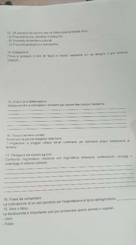 Gili elementi del terreno che ne influenzano la fertilita sono;
- A) Proprietà fisiche, chimiche e biolog che
- B) Proprietá climatiche e cultura
- C) Proprietä geologishe e meccaniche
14. Spiegazione
Prova a spiegare il ciclo di 'laglia e brucia" aiutandol con un disegno o una schema
(mappa)
15. Analisi di un'affermazione
_
Spiega perché la coltivazione inerante pué essere dannosa per l'ambiente
_
_
_
_
_
16. Trova i termine corretto
Sostituisci la parola sbagliata neia frase:
* irngazione a pioggía utilizza canal sotterane per distribuire acqua direttamente a
terreno."
17. Paragone tra sistemi agricol
Confronta l'agricoltura intensiva con l'agnicolura estensiva, evidenziando vantaggi e
_
svantaggi di clascun sistuma
_
_
_
_
_
18. Frase da completare
La coltivazione di un solo prodotto per l'esportazione é típica deïlagricoltura_
19. Vero o falso
La biodiversità é importante solo per preservare specie animal e vegetali
- Vero
- Falso