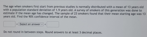 The age when smokers first start from previous studies is normally distributed with a mean of 13 years old 
with a population standard deviation of 1.9 years old. A survey of smokers of this generation was done to 
estimate if the mean age has changed. The sample of 23 smokers found that their mean starting age was 13
years old. Find the 90% confidence interval of the mean.
□ Select an answer □
Do not round in between steps. Round answers to at least 3 decimal places.