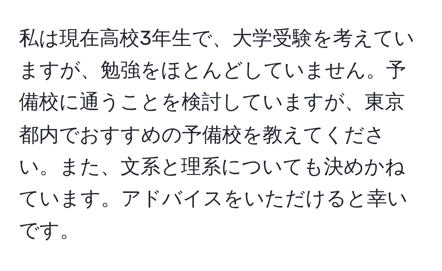 私は現在高校3年生で、大学受験を考えていますが、勉強をほとんどしていません。予備校に通うことを検討していますが、東京都内でおすすめの予備校を教えてください。また、文系と理系についても決めかねています。アドバイスをいただけると幸いです。