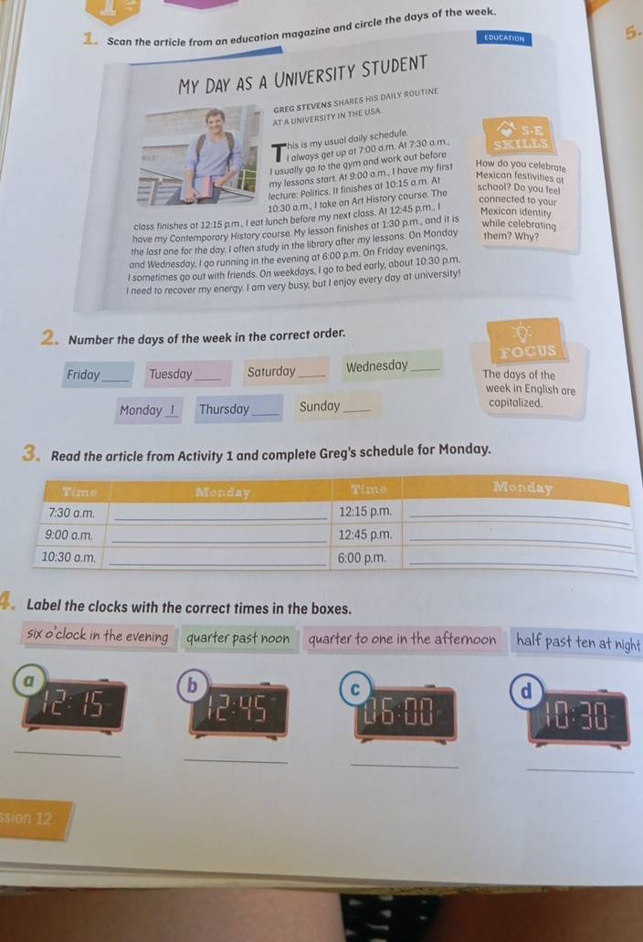 Scan the article from an education magazine and circle the days of the week.
EDUCATION
5.
My Day as a University Student
GREG STEVENS SHARES HIS DAILY ROUTINE
AT A UNIVERSITY IN THE USA.
his is my usual daily schedule.
S-E
I always get up at 7:00 a.m. At 7:30 a.m., SKILLS
I usually go to the gym and work out before
my lessons start. At 9:00 a.m., I have my first
How do you celebrate
lecture: Politics. It finishes at 10:15 a.m. At
Mexican festivities at
10:30 a.m., I take an Art History course. The
school? Do you feel
class finishes at 12:15 p.m., I eat lunch before my next class. At 12:45 p.m., I
connected to your
Mexican identity
have my Contemporary History course. My lesson finishes at 1:30 p.m., and it is
while celebrating
the last one for the day, I often study in the library after my lessons. On Manday them? Why?
and Wednesday, I go running in the evening at 6:00 p.m. On Friday evenings,
I sometimes go out with friends. On weekdays, I go to bed early, about 10:30 ) p.m.
I need to recover my energy. I am very busy, but I enjoy every day at university!
②。 Number the days of the week in the correct order.
FOCUS
Friday _Tuesday _Saturday _Wednesday_ The days of the
week in English are
Monday _I_ Thursday_ Sunday_ capitalized.
3 Read the article from Activity 1 and complete Greg's schedule for Monday.
Label the clocks with the correct times in the boxes.
six o'clock in the evening quarter past noon quarter to one in the afternoon half past ten at night
a
b
C
d
12:45
10:30
_
_
_
_
sion 12