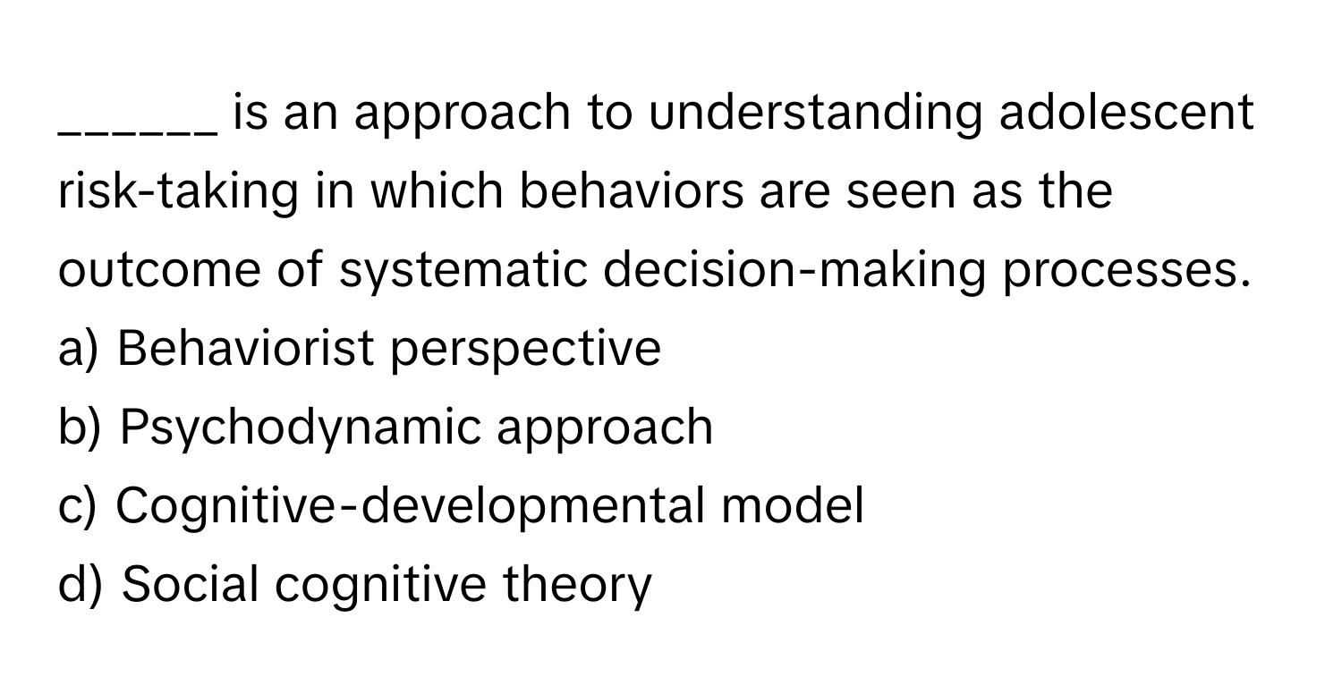 is an approach to understanding adolescent risk-taking in which behaviors are seen as the outcome of systematic decision-making processes.

a) Behaviorist perspective 
b) Psychodynamic approach 
c) Cognitive-developmental model 
d) Social cognitive theory