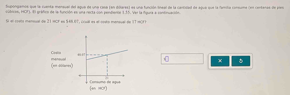 Supongamos que la cuenta mensual del agua de una casa (en dólares) es una función lineal de la cantidad de agua que la familia consume (en centenas de pies 
cúbicos, HCF). El gráfico de la función es una recta con pendiente 1.55. Ver la figura a continuación. 
Si el costo mensual de 21 HCF es $48.07, ¿cuál es el costo mensual de 17 HCF?
s□