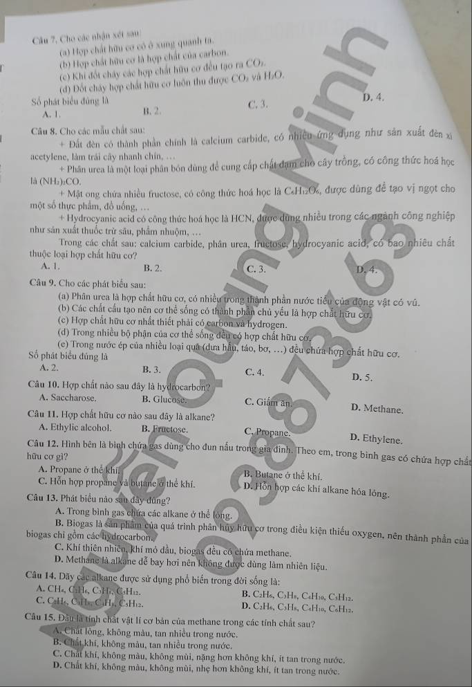 Câu 7, Cho các nhận xét sau:
(a) Hợp chất hữu cơ có ở xung quanh ta.
(b) Hợp chất hữu cơ là hợp chất của carbon.
(c) Khi đốt chấy các hợp chất hữu cơ đều tạo ra COs.
(d) Đốt chây hợp chất hữu cơ luôn thu được CO₂ và H₂O.
Số phát biểu đủng là C. 3. D. 4.
A. 1. B. 2.
Câu 8. Cho các mẫu chất sau:
+ Đất đèn có thành phần chính là calcium carbide, có nhiều ứng dụng như sản xuất đên x
acetylene, làm trái cây nhanh chín, ...
+ Phân urea là một loại phân bón dùng để cung cấp chất đạm cho cây trồng, có công thức hoá học
là (NH₂)₂CO.
+ Mật ong chứa nhiều fructose, có công thức hoá học là C₆H₁₂O, được dùng để tạo vị ngọt cho
một số thực phẩm, đồ uống, ...
+ Hydrocyanic acid có công thức hoá học là HCN, được dùng nhiều trong các ngành công nghiệp
như sản xuất thuốc trừ sâu, phẩm nhuộm, ...
Trong các chất sau: calcium carbide, phân urea, fructose, hydrocyanic acid, có bao nhiêu chất
thuộc loại hợp chất hữu cơ?
A. 1. B. 2. C. 3. D, 4.
Câu 9. Cho các phát biểu sau:
(a) Phân urea là hợp chất hữu cơ, có nhiều trong thành phần nước tiểu của động vật có vú.
(b) Các chất cầu tạo nên cơ thể sống có thành phần chủ yếu là hợp chất hữu cơ.
(c) Hợp chất hữu cơ nhất thiết phải có carbon và hydrogen.
(d) Trong nhiều bộ phận của cơ thể sống đều có hợp chất hữu cơ.
(c) Trong nước ép của nhiều loại qua (dưa hầu, táo, bơ, ...) đều chứa hợp chất hữu cơ.
Số phát biểu đúng là
A. 2. B. 3. C. 4. D. 5.
Câu 10. Hợp chất nào sau đây là hydrocarbon?
A. Saccharose. B. Glucose. C. Giám ăn D. Methane.
Câu 11. Hợp chất hữu cơ nào sau đây là alkane?
A. Ethylic alcohol. B. Fructose. C. Propane. D. Ethylene.
Câu 12. Hình bên là bình chứa gas dùng cho đun nấu trong gia đình. Theo em, trong bình gas có chứa hợp chất
hữu cơ gì?
A. Propane ở thế khí. B. Butane ở thể khí.
C. Hỗn hợp propane và butane ở thể khí. D. Hỗn hợp các khi alkane hỏa lỏng.
Câu 13. Phát biểu nào sau đây đùng?
A. Trong bình gas chứa các alkane ở thể lỏng.
B. Biogas là sản phẩm của quá trình phân hủy hữu cơ trong điều kiện thiếu oxygen, nên thành phần của
biogas chỉ gồm các hydrocarbon.
C. Khí thiên nhiên, khí mỏ dầu, biogas đều có chứa methane,
D. Methane là alkane dễ bay hơi nên không được dùng làm nhiên liệu.
Câu 14. Dãy các alkane được sử dụng phố biến trong đời sống là:
A. CH₄, C2H₆, C₃H₄, C₃H₁2. B. C₂H₆, C₃H₈, C₄H₁0, C₃H₁2.
C. CaH₆, CaH₃, CaH₃, C₃H₁2. D. C2H₆, C3H8, C4H10, C₆H12.
Câu 15. Đầu là tính chất vật lí cơ bản của methane trong các tính chất sau?
A. Chát lỏng, không màu, tan nhiều trong nước.
B. Chất khí, không màu, tan nhiều trong nước.
C. Chất khí, không màu, không mùi, nặng hơn không khí, ít tan trong nước.
D. Chất khí, không màu, không mùi, nhẹ hơn không khí, ít tan trong nước.