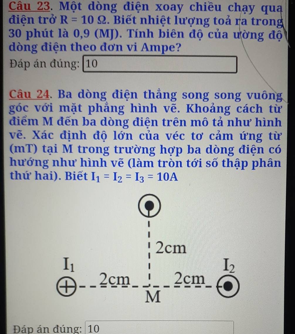 Một dòng điện xoay chiều chạy quạ
điện trở R=10Omega. Biết nhiệt lượng toả ra trong
30 phút là 0,9 (MJ). Tính biên độ của ường độ
dòng điện theo đơn vi Ampe?
Đáp án đúng: 10
Câu 24. Ba dòng điện thẳng song song vuông
góc với mặt phẳng hình vẽ. Khoảng cách từ
điểm M đến ba dòng điện trên mô tả như hình
vẽ. Xác định độ lớn của véc tơ cảm ứng từ
(mT) tại M trong trường hợp ba dòng điện có
hướng như hình vẽ (làm tròn tới số thập phân
thứ hai). Biết I_1=I_2=I_3=10A
Đáp án đúng: 10