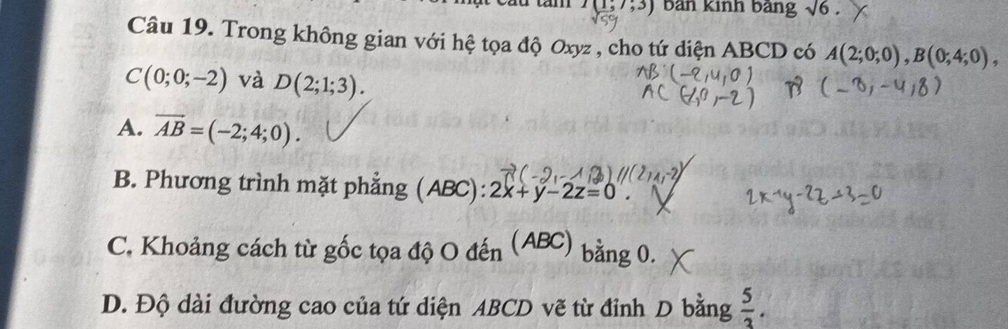 I(1;7;3) bàn Kinh bảng sqrt(6). 
Câu 19. Trong không gian với hệ tọa độ Oxyz , cho tứ diện ABCD có A(2;0;0), B(0;4;0),
C(0;0;-2) và D(2;1;3).
A. overline AB=(-2;4;0).
B. Phương trình mặt phẳng (ABC): 2x+y-2z=0.
C. Khoảng cách từ gốc tọa độ O đến (ABC) bằng 0.
D. Độ dài đường cao của tứ diện ABCD vẽ từ đỉnh D bằng  5/3 .