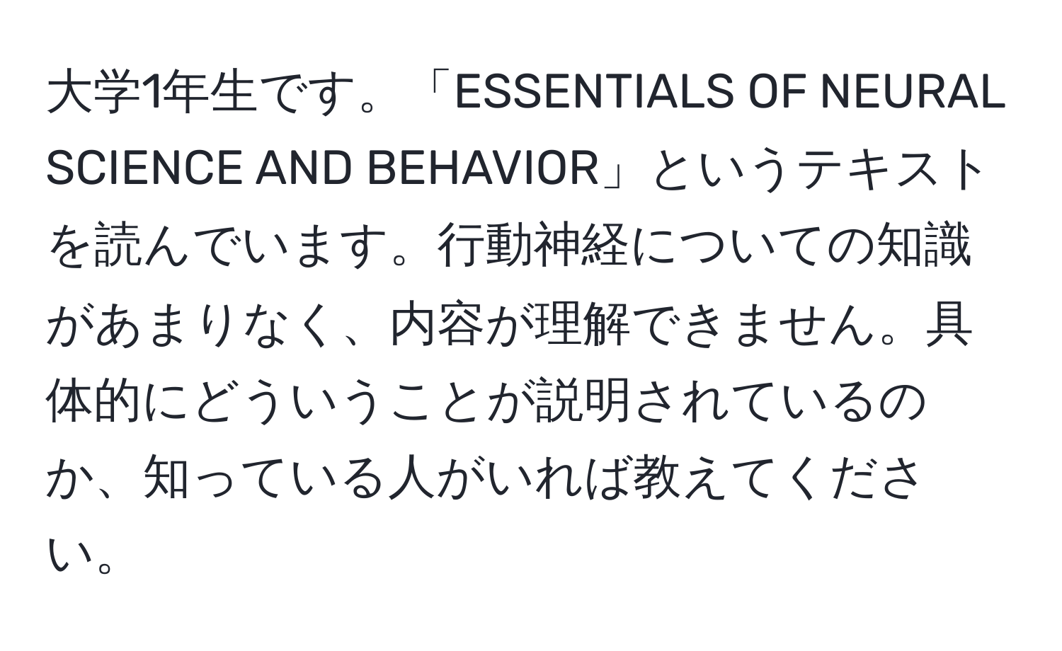 大学1年生です。「ESSENTIALS OF NEURAL SCIENCE AND BEHAVIOR」というテキストを読んでいます。行動神経についての知識があまりなく、内容が理解できません。具体的にどういうことが説明されているのか、知っている人がいれば教えてください。