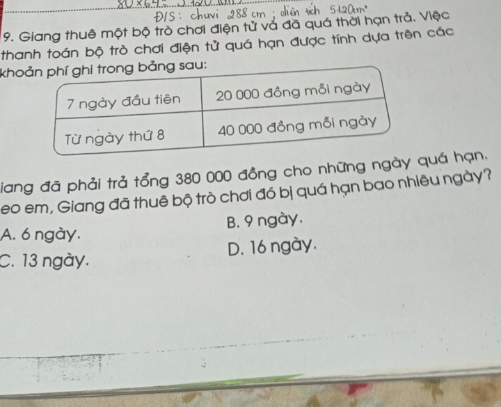 Giang thuê một bộ trò chơi điện tử và đã quá thời hạn trả. Việc
thanh toán bộ trò chơi điện tử quá hạn được tính dựa trên các
kho
iang đã phải trả tổng 380 000 đồng cho những ngày quá hạn,
eo em, Giang đã thuê bộ trò chơi đó bị quá hạn bao nhiêu ngày?
A. 6 ngày. B. 9 ngày.
D. 16 ngày.
C. 13 ngày.