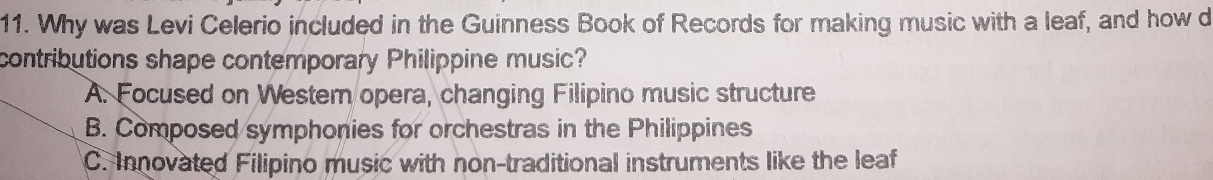 Why was Levi Celerio included in the Guinness Book of Records for making music with a leaf, and how d
contributions shape contemporary Philippine music?
A. Focused on Western opera, changing Filipino music structure
B. Composed symphonies for orchestras in the Philippines
C. Innovated Filipino music with non-traditional instruments like the leaf