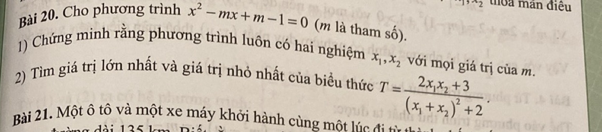 ^wedge 2 thoa mãn điều 
Bài 20. Cho phương trình x^2-mx+m-1=0 (m là tham số). 
1) Chứng minh rằng phương trình luôn có hai nghiệm x_1, x_2 với mọi giá trị của m. 
2) Tìm giá trị lớn nhất và giá trị nhỏ nhất của biểu thức
T=frac 2x_1x_2+3(x_1+x_2)^2+2. 
Bài 21. Một ô tô và một xe máy khởi hành cùng một lúc đ t