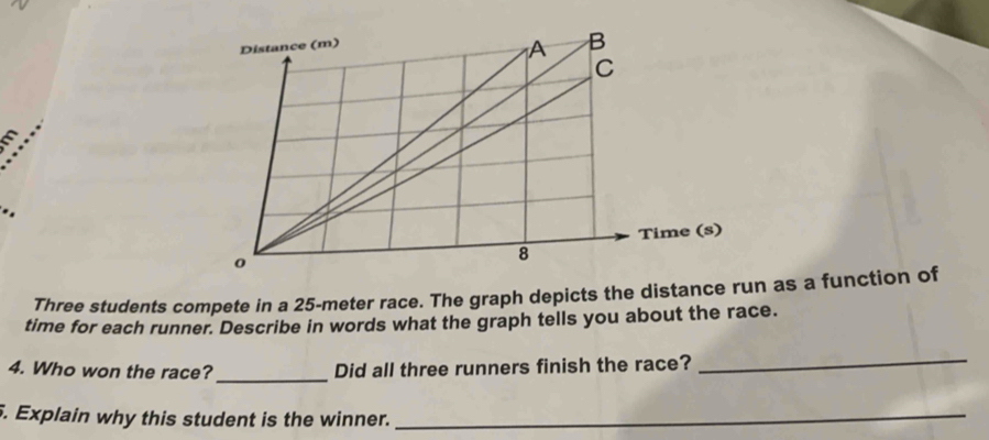 .. 
Three students compete in a 25-meter race. The graph depicts the distance run as a function of 
time for each runner. Describe in words what the graph tells you about the race. 
_ 
4. Who won the race? Did all three runners finish the race? 
_ 
. Explain why this student is the winner._