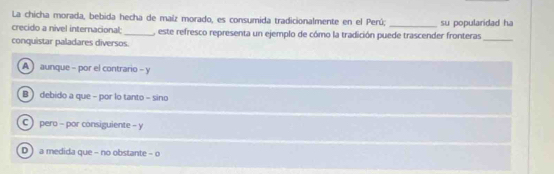 La chicha morada, bebida hecha de maíz morado, es consumida tradicionalmente en el Perú;
_
crecido a nivel internacional:_ este refresco representa un ejemplo de cómo la tradición puede trascender fronteras su popularidad ha
conquistar paladares diversos.
A aunque - por el contrario - y
B  debido a que - por lo tanto - sino
C) pero - por consiguiente - y
D ) a medida que - no obstante - o