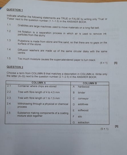 Indicate whether the following statements are TRUE or FALSE by writing only 'True' or 
'False' next to the question number (1.1-1.5) in the ANSWER BOOK. 
1.1 Grabbles are large machines used to move materials on a long flat belt. 
1.2 Inkflotation is a separation process in which air is used to remove ink 
particles from the slurry. 
1.3 Pulpstone is made from stone and fine sand, so that there are no gaps on the 
surface of the stone. 
1.4 Diffusion washers are made up of the same circular disks with the same 
centre. 
1.5 Too much moisture causes the supercalendered paper to turn black. [5]
(5* 1)
QUESTION 2 
Choose a term from COLUMN B that matches a description in COLUMN A. Write only 
the letter (A-G) next to the question number (2.1-2.5) in the ANSWER BOOK.
(5* 1)